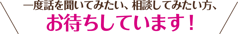 一度話を聞いてみたい、相談してみたい方、 お待ちしています！