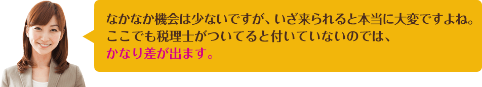 なかなか機会は少ないですが、いざ来られると本当に大変ですよね。ここでも税理士がついてると付いていないのでは、かなり差が出ます。