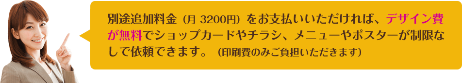 別途追加料金（月3200円）をお支払いいただければ、デザイン費が無料でショップカードやチラシ、メニューやポスターが制限なしで依頼できます。（印刷費のみご負担いただきます）