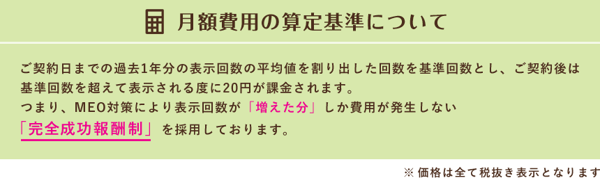 月額費用の算定基準について　ご契約日までの過去1年分の表示回数の平均値を割り出した回数を基準回数とし、ご契約後は基準回数を超えて表示される度に20円が課金されます。つまり、MEO対策により表示回数が「増えた分」しか費用が発生しない「完全成功報酬制」を採用しております。