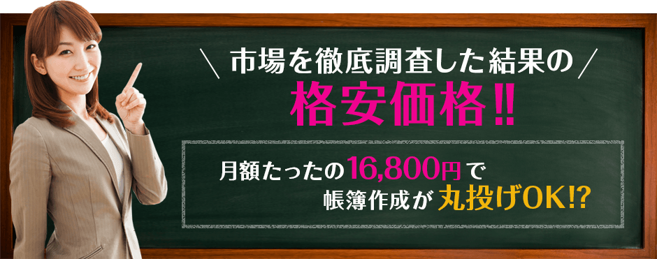 「市場を徹底調査した結果の格安価格!!」「月額たったの16,800円で 帳簿作成が丸投げOK !?」